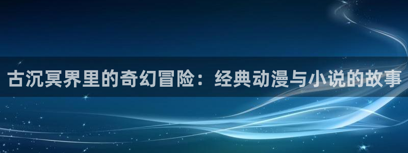 里番动漫最新版：古沉冥界里的奇幻冒险：经典动漫与小说的故事